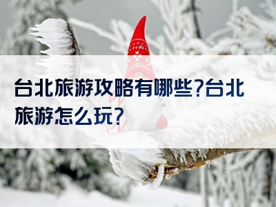 台北旅游攻略有哪些？台北旅游怎么玩？