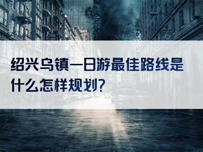 绍兴乌镇一日游最佳路线是什么怎样规划？