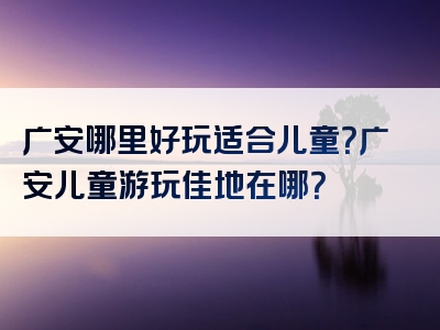 广安哪里好玩适合儿童？广安儿童游玩佳地在哪？