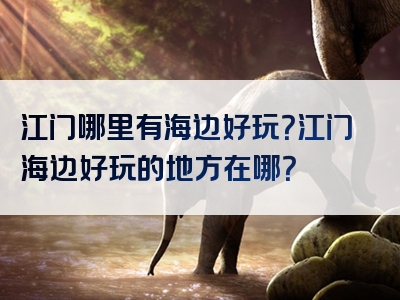 江门哪里有海边好玩？江门海边好玩的地方在哪？