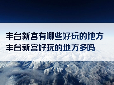 丰台新宫有哪些好玩的地方丰台新宫好玩的地方多吗