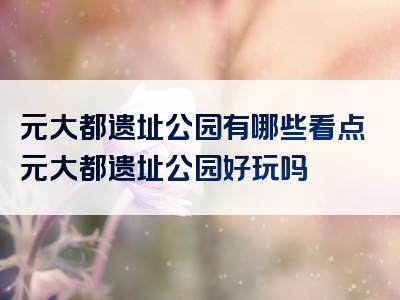 元大都遗址公园有哪些看点元大都遗址公园好玩吗