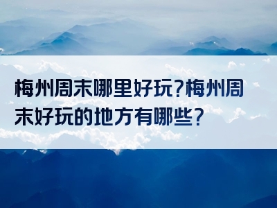 梅州周末哪里好玩？梅州周末好玩的地方有哪些？