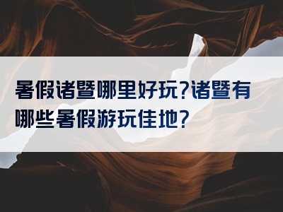 暑假诸暨哪里好玩？诸暨有哪些暑假游玩佳地？