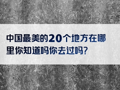 中国最美的20个地方在哪里你知道吗你去过吗？