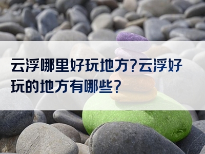 云浮哪里好玩地方？云浮好玩的地方有哪些？