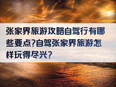 张家界旅游攻略自驾行有哪些要点？自驾张家界旅游怎样玩得尽兴？