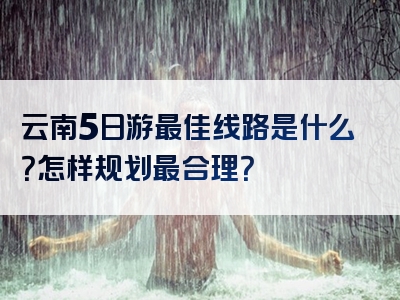 云南5日游最佳线路是什么？怎样规划最合理？