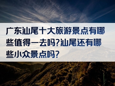 广东汕尾十大旅游景点有哪些值得一去吗？汕尾还有哪些小众景点吗？