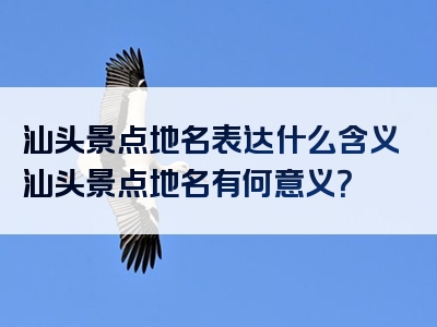 汕头景点地名表达什么含义汕头景点地名有何意义？