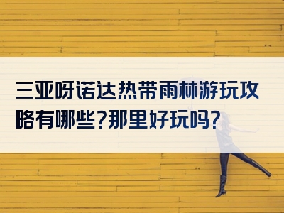 三亚呀诺达热带雨林游玩攻略有哪些？那里好玩吗？