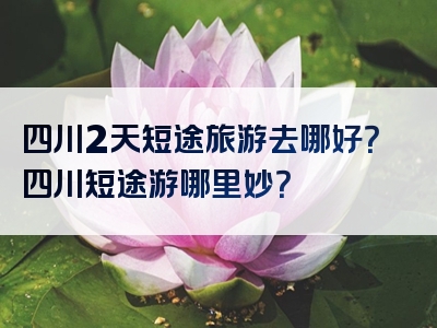 四川2天短途旅游去哪好？四川短途游哪里妙？