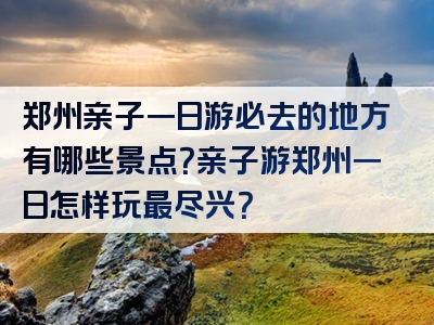 郑州亲子一日游必去的地方有哪些景点？亲子游郑州一日怎样玩最尽兴？