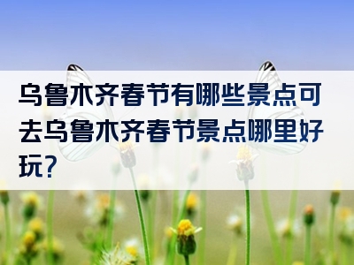 乌鲁木齐春节有哪些景点可去乌鲁木齐春节景点哪里好玩？