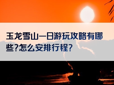 玉龙雪山一日游玩攻略有哪些？怎么安排行程？