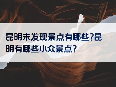 昆明未发现景点有哪些？昆明有哪些小众景点？