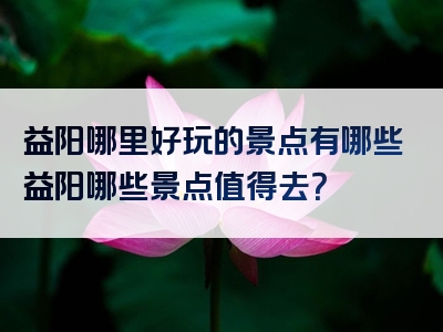 益阳哪里好玩的景点有哪些益阳哪些景点值得去？