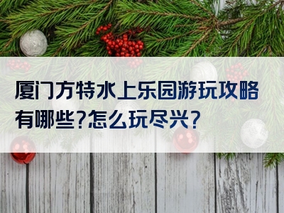 厦门方特水上乐园游玩攻略有哪些？怎么玩尽兴？