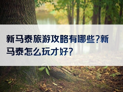 新马泰旅游攻略有哪些？新马泰怎么玩才好？