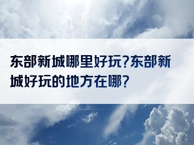 东部新城哪里好玩？东部新城好玩的地方在哪？