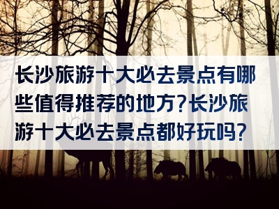 长沙旅游十大必去景点有哪些值得推荐的地方？长沙旅游十大必去景点都好玩吗？