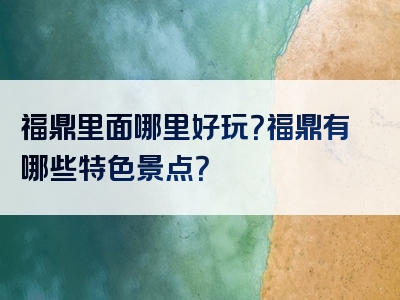 福鼎里面哪里好玩？福鼎有哪些特色景点？