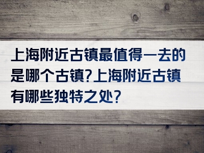 上海附近古镇最值得一去的是哪个古镇？上海附近古镇有哪些独特之处？