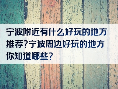 宁波附近有什么好玩的地方推荐？宁波周边好玩的地方你知道哪些？