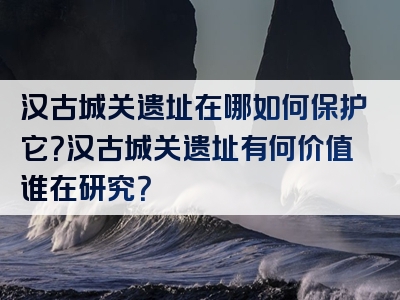 汉古城关遗址在哪如何保护它？汉古城关遗址有何价值谁在研究？