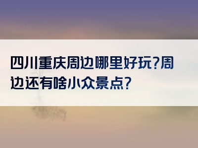 四川重庆周边哪里好玩？周边还有啥小众景点？