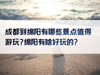 成都到绵阳有哪些景点值得游玩？绵阳有啥好玩的？