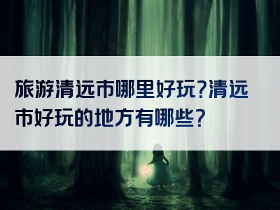 旅游清远市哪里好玩？清远市好玩的地方有哪些？