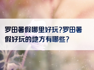 罗田暑假哪里好玩？罗田暑假好玩的地方有哪些？