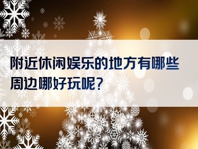 附近休闲娱乐的地方有哪些周边哪好玩呢？
