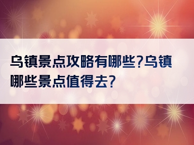 乌镇景点攻略有哪些？乌镇哪些景点值得去？