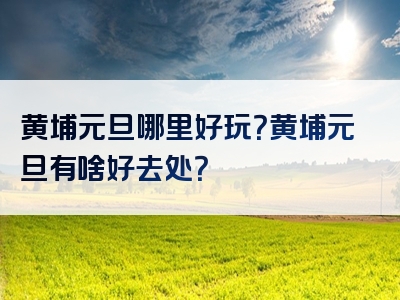 黄埔元旦哪里好玩？黄埔元旦有啥好去处？