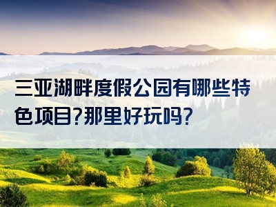 三亚湖畔度假公园有哪些特色项目？那里好玩吗？