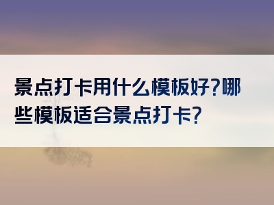 景点打卡用什么模板好？哪些模板适合景点打卡？