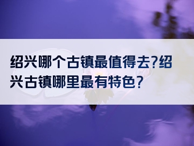 绍兴哪个古镇最值得去？绍兴古镇哪里最有特色？