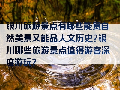 银川旅游景点有哪些能赏自然美景又能品人文历史？银川哪些旅游景点值得游客深度游玩？