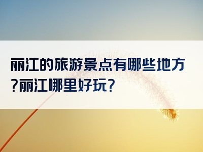 丽江的旅游景点有哪些地方？丽江哪里好玩？