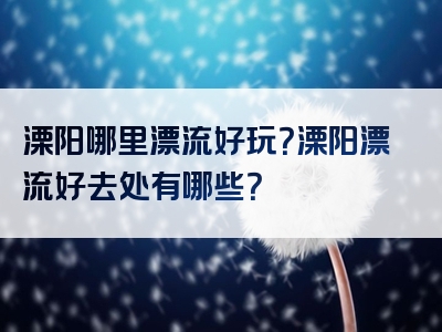 溧阳哪里漂流好玩？溧阳漂流好去处有哪些？