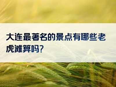 大连最著名的景点有哪些老虎滩算吗？