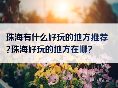 珠海有什么好玩的地方推荐？珠海好玩的地方在哪？