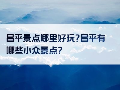 昌平景点哪里好玩？昌平有哪些小众景点？