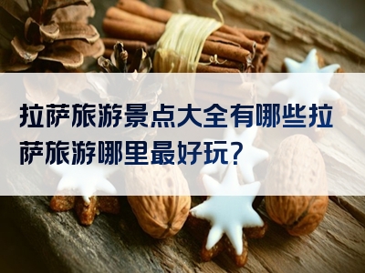 拉萨旅游景点大全有哪些拉萨旅游哪里最好玩？