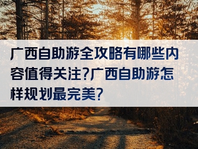 广西自助游全攻略有哪些内容值得关注？广西自助游怎样规划最完美？