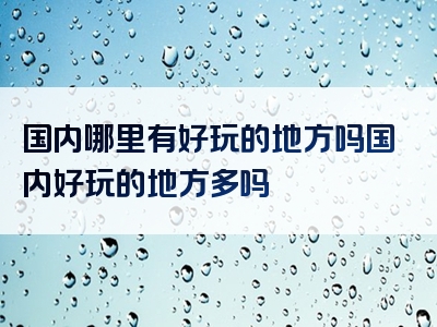 国内哪里有好玩的地方吗国内好玩的地方多吗