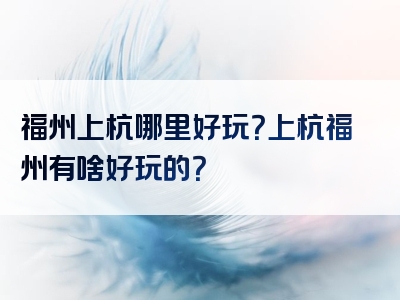 福州上杭哪里好玩？上杭福州有啥好玩的？