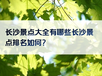 长沙景点大全有哪些长沙景点排名如何？